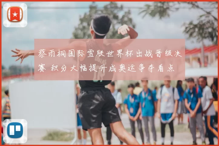 蔡雨桐国际雪联世界杯出战晋级决赛 积分大幅提升成奥运争夺看点