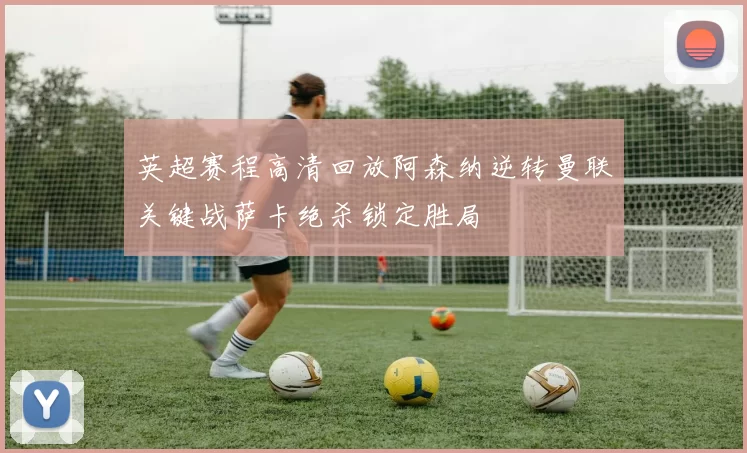 英超赛程高清回放阿森纳逆转曼联关键战萨卡绝杀锁定胜局