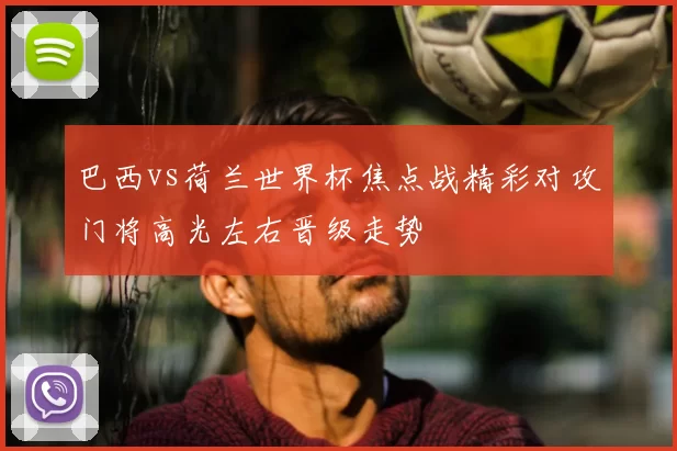 巴西vs荷兰世界杯焦点战精彩对攻门将高光左右晋级走势