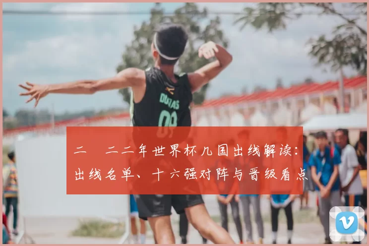 二〇二二年世界杯几国出线解读：出线名单、十六强对阵与晋级看点