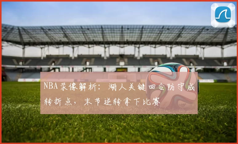 NBA录像解析：湖人关键回合防守成转折点，末节逆转拿下比赛