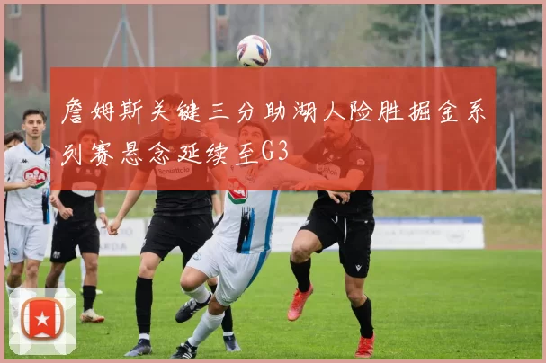 詹姆斯关键三分助湖人险胜掘金系列赛悬念延续至G3