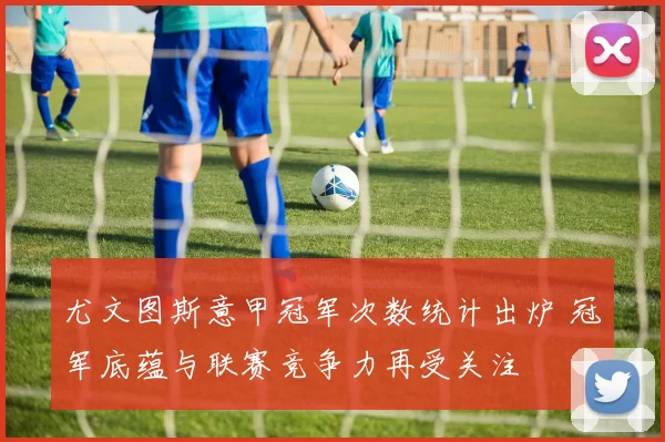 尤文图斯意甲冠军次数统计出炉 冠军底蕴与联赛竞争力再受关注