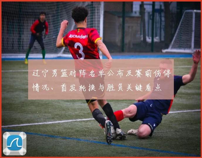 辽宁男篮对阵名单公布及赛前伤停情况、首发轮换与胜负关键看点