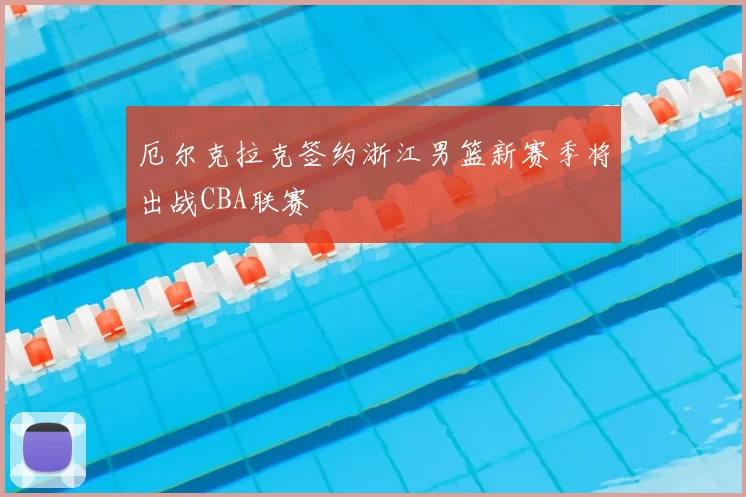 厄尔克拉克签约浙江男篮新赛季将出战CBA联赛