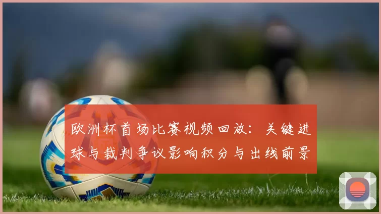 欧洲杯首场比赛视频回放：关键进球与裁判争议影响积分与出线前景