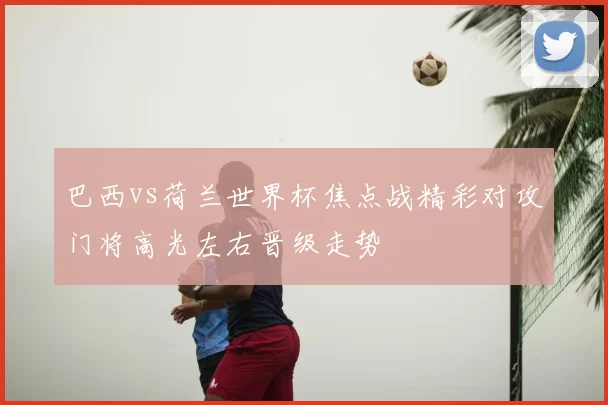 巴西vs荷兰世界杯焦点战精彩对攻门将高光左右晋级走势