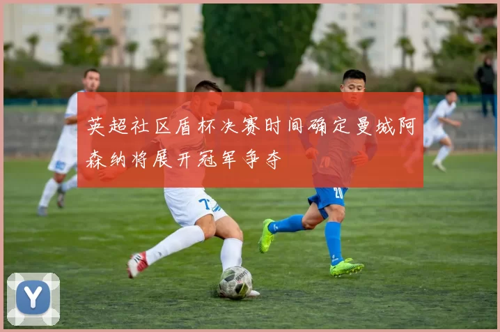 英超社区盾杯决赛时间确定曼城阿森纳将展开冠军争夺