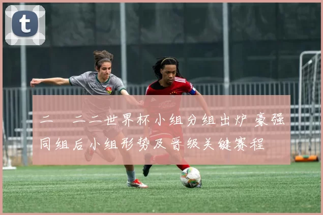 二〇二二世界杯小组分组出炉 豪强同组后小组形势及晋级关键赛程