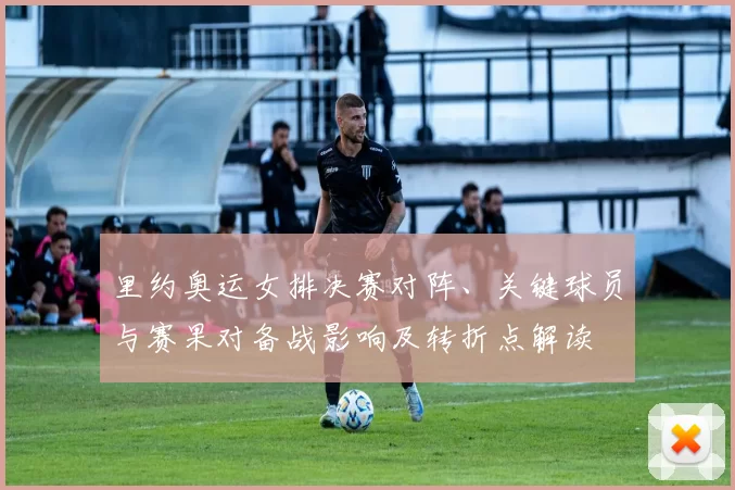 里约奥运女排决赛对阵、关键球员与赛果对备战影响及转折点解读