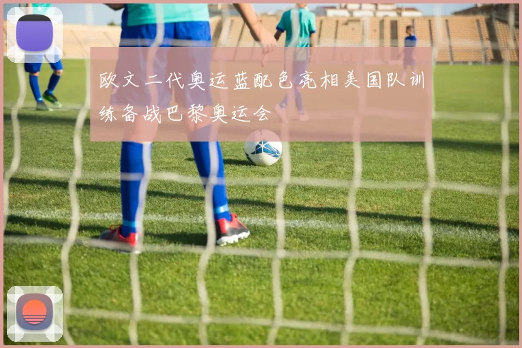 欧文二代奥运蓝配色亮相美国队训练备战巴黎奥运会