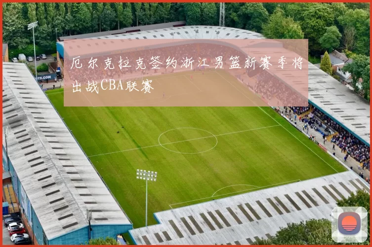 厄尔克拉克签约浙江男篮新赛季将出战CBA联赛