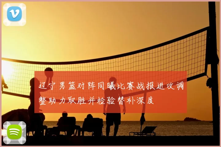 辽宁男篮对阵同曦比赛战报进攻调整助力取胜并检验替补深度