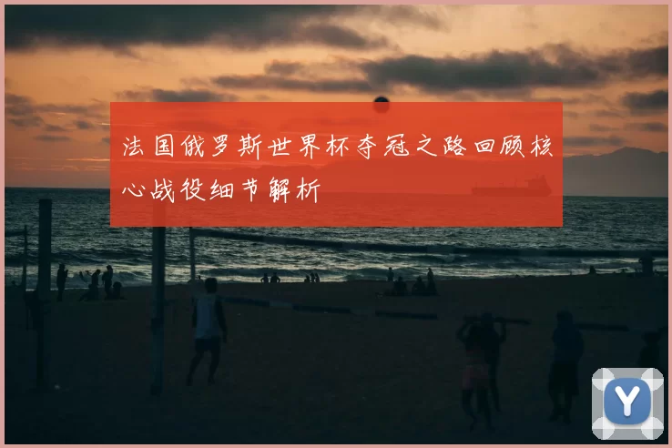 法国俄罗斯世界杯夺冠之路回顾核心战役细节解析