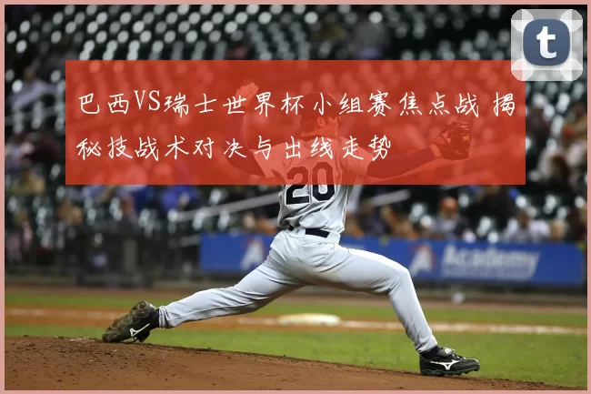 巴西VS瑞士世界杯小组赛焦点战 揭秘技战术对决与出线走势