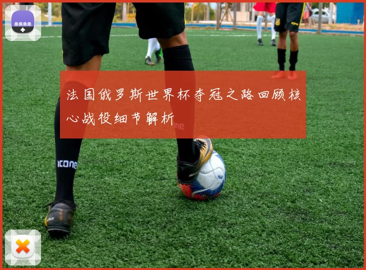 法国俄罗斯世界杯夺冠之路回顾核心战役细节解析