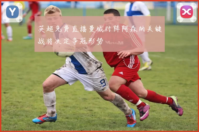 英超免费直播曼城对阵阿森纳关键战将决定争冠形势