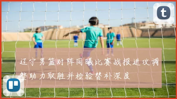 辽宁男篮对阵同曦比赛战报进攻调整助力取胜并检验替补深度