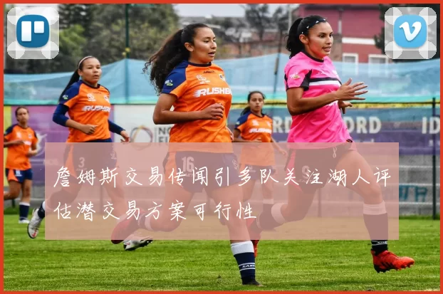 詹姆斯交易传闻引多队关注湖人评估潜交易方案可行性