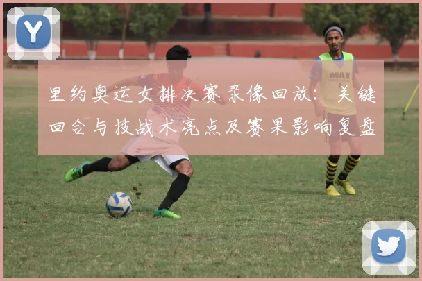 里约奥运女排决赛录像回放：关键回合与技战术亮点及赛果影响复盘