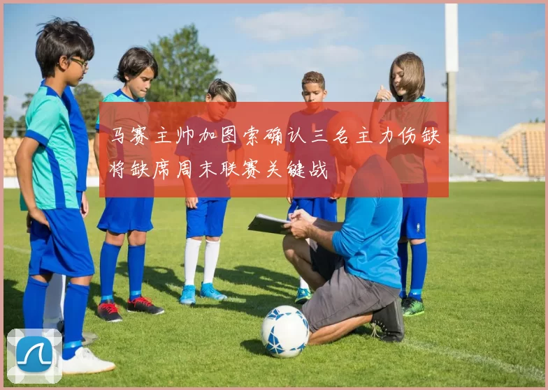 马赛主帅加图索确认三名主力伤缺将缺席周末联赛关键战