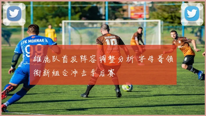 雄鹿队首发阵容调整分析 字母哥领衔新组合冲击季后赛
