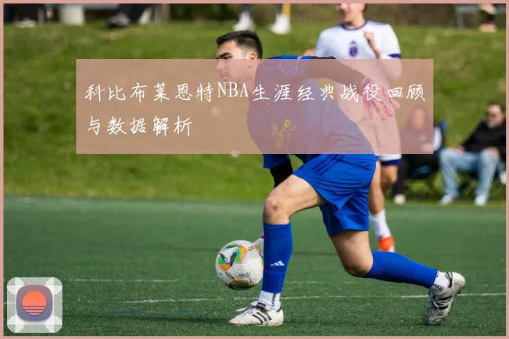 科比布莱恩特NBA生涯经典战役回顾与数据解析