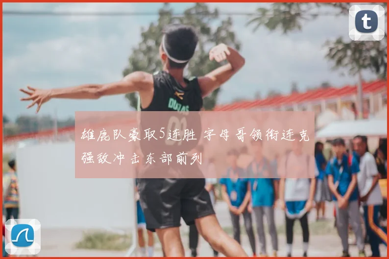 雄鹿队豪取5连胜 字母哥领衔连克强敌冲击东部前列